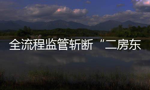 全流程监管斩断“二房东”非法利益链 断非从源头杜绝无资质经营