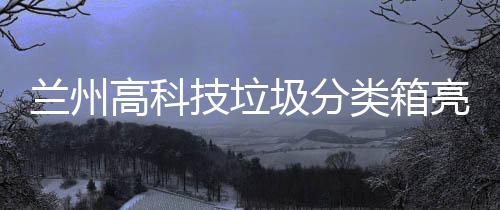 兰州高科技垃圾分类箱亮相街头 智能箱房垃圾箱门自动打开