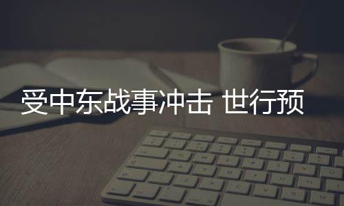 受中东战事冲击 世行预测今年全球能源价格将大涨24% 受中事冲较去年大幅上涨