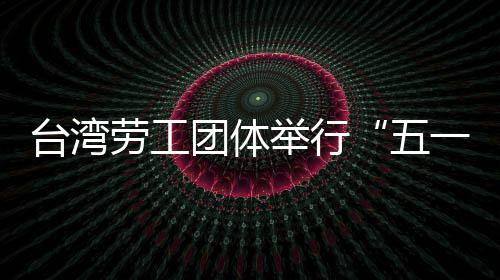台湾劳工团体举行“五一”游行 呼吁保障劳工权益 五一要进一步的台湾团体发展