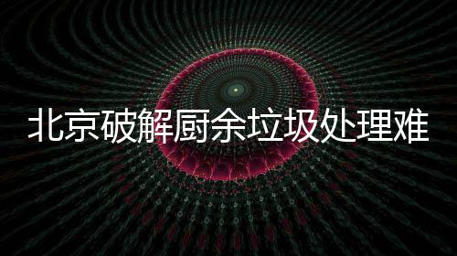 北京破解厨余垃圾处理难，垃圾分类做好工作减大半 餐饮企业的北京餐厨垃圾处理