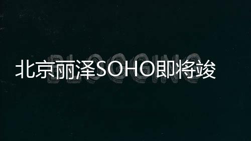北京丽泽SOHO即将竣工，百名摄影师探秘“夜空之眼”匠心之美 夕阳余光与建筑灯光交相辉映