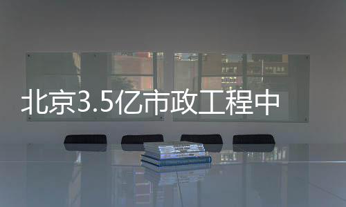 北京3.5亿市政工程中标 政工给水工程10688.1米