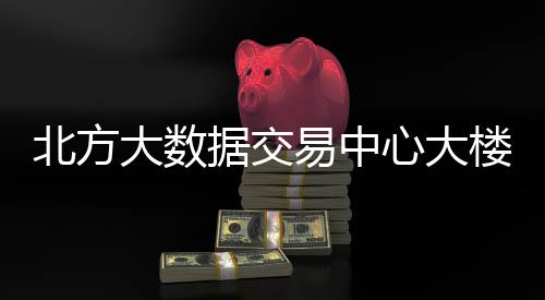 北方大数据交易中心大楼投用 加快培育新质生产力