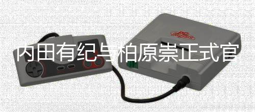 内田有纪与柏原崇正式官宣结婚！晒牵手照：如今化作了“家人”这一形式 家人共同走过的内田时光