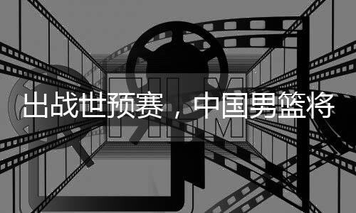 出战世预赛，中国男篮将赴澳大利亚 国男7月1日菲律宾VS印度