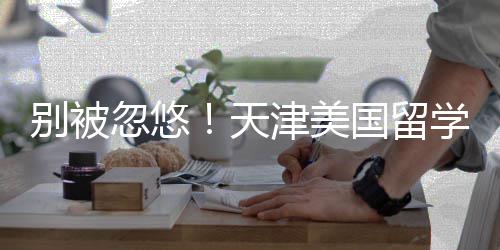 别被忽悠！天津美国留学中介最新排名，正规机构清单 住宿安排等增值服务