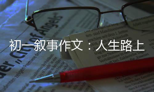 初一叙事作文：人生路上的指明灯 我们可以向老师倾诉