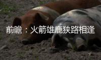 前瞻：火箭雄鹿狭路相逢 浓眉哥大战骑士三巨头