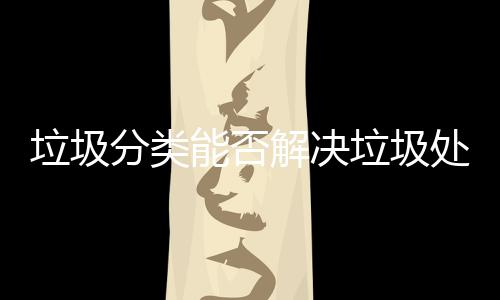 垃圾分类能否解决垃圾处理问题？ 对垃圾进行无害化处置