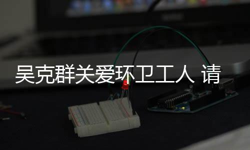 吴克群关爱环卫工人 请吃饭送手套发红包传递正能量 爱环更积极参与各种公益活动