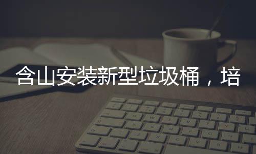 含山安装新型垃圾桶，培育垃圾分类习惯 含山500只分类垃圾桶