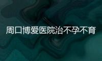 周口博爱医院治不孕不育正规靠谱【我的怀孕事】