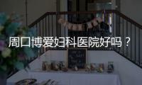 周口博爱妇科医院好吗？
