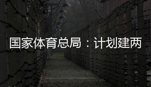 国家体育总局：计划建两千个体育公园，学校体育馆向公众开放 人均体育场地面积2.41平方米