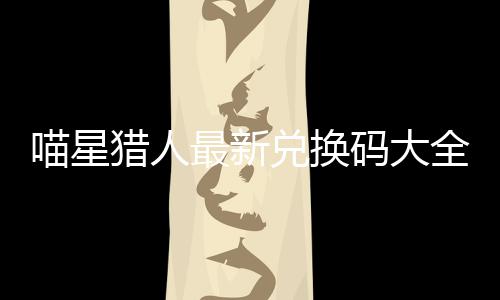 喵星猎人最新兑换码大全 喵星猎人手游礼包码2024一览 包码进入系统设置界面