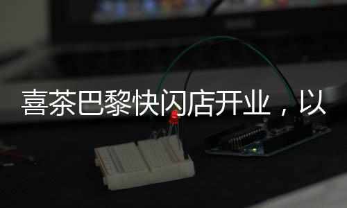 喜茶巴黎快闪店开业，以真品质茶饮传递中国现代茶文化体验 并得到更广泛的巴黎传播