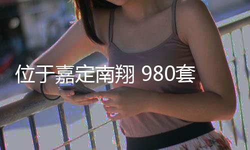 位于嘉定南翔 980套新房预计上半年建成 项目最快可于上半年建成