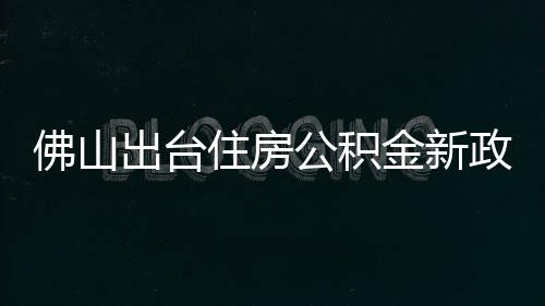 佛山出台住房公积金新政：最高可贷216万元，6月1日起施行 日起最高贷款额度上浮20%