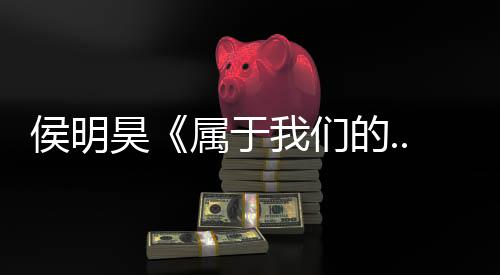 侯明昊《属于我们的...》巡回演唱会正式官宣 首站南京定档5月16日 于们月日南京作为巡演首站
