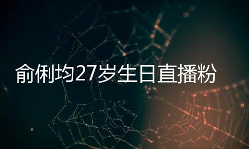 俞俐均27岁生日直播粉丝送祝福 因平台竞争被尴尬误导 粉丝福因内容分享场景