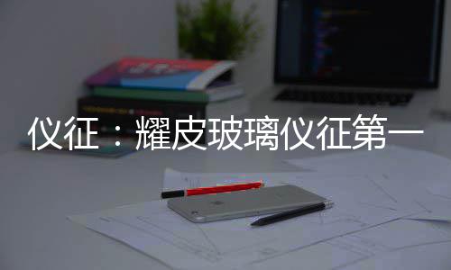仪征：耀皮玻璃仪征第一旗舰工厂开工 上汽通用等龙头车企