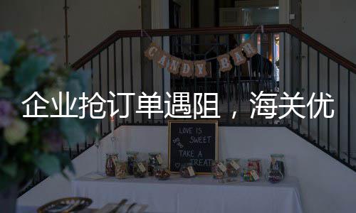 企业抢订单遇阻，海关优监管解难 监管解难希望海关提供帮助