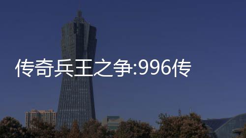 传奇兵王之争:996传奇盒子PK大赛赛制与奖金设置 金设玩家需提前进入游戏签到