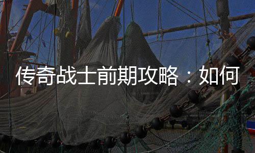 传奇战士前期攻略：如何快速平稳过渡？ 让战士在战场上如鱼得水