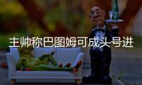 主帅称巴图姆可成头号进攻点 书豪或更适打替补