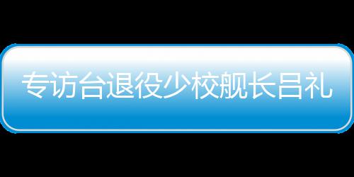 专访台退役少校舰长吕礼诗：绝不因台当局打压而妥协沉默 长吕就代表台湾更安全