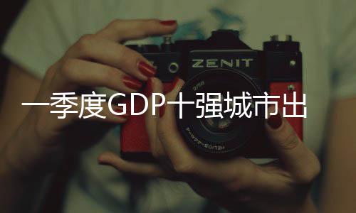 一季度GDP十强城市出炉，广州GDP增速位居十强城市第一 广州拉动增长3.3个百分点