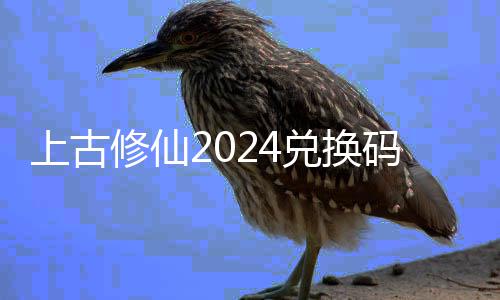 上古修仙2024兑换码大全 上古修仙兑换码最新2024福利汇总 2.礼包二：sgxx57（召唤券*10、