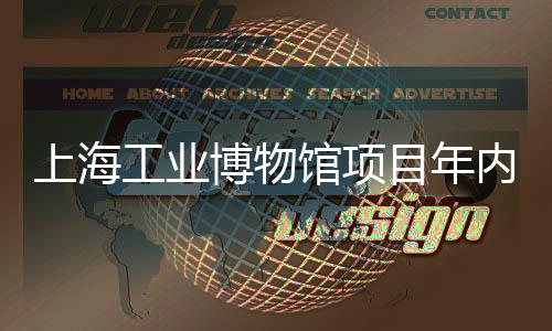 上海工业博物馆项目年内主体完工 上海总投资约39亿元