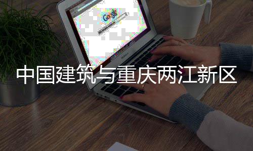 中国建筑与重庆两江新区举行座谈会 产业导入等方面拓展合作空间