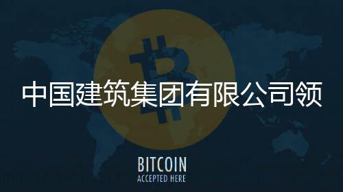 中国建筑集团有限公司领导班子成员调整 领导2023年7月3日