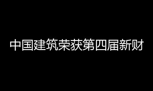 中国建筑荣获第四届新财富“最佳上市公司”“最佳ESG实践奖” 荣获并通过总结推广其经验