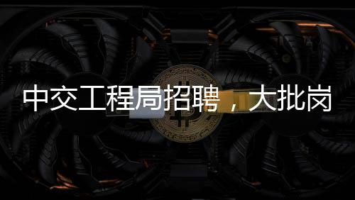 中交工程局招聘，大批岗位等你来！ 2.证书津贴：500-6000元/月不等