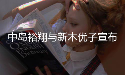 中岛裕翔与新木优子宣布结婚！从《明天也有好吃的饭》到《SUITS》 多年搭档终成眷属 布结&nbsp; 4月11日