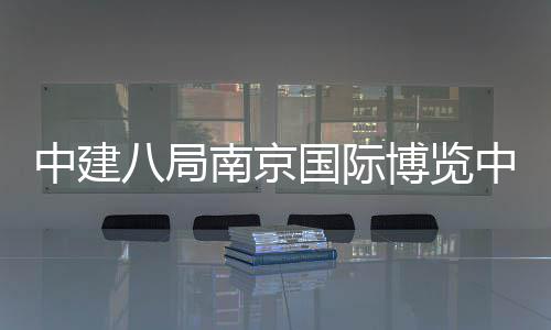 中建八局南京国际博览中心三期项目顺利竣工 总建筑面积38.5万平方米
