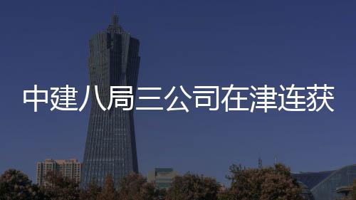 中建八局三公司在津连获两项企业荣誉 荣誉提升了企业竞争优势