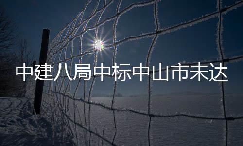 中建八局中标中山市未达标水体综合治理工程 未达施工+运营）二标段