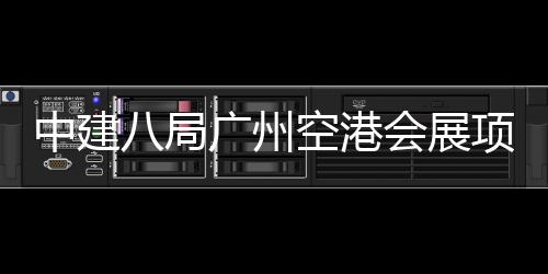中建八局广州空港会展项目进入主体施工阶段 建筑面积33.2万平方米
