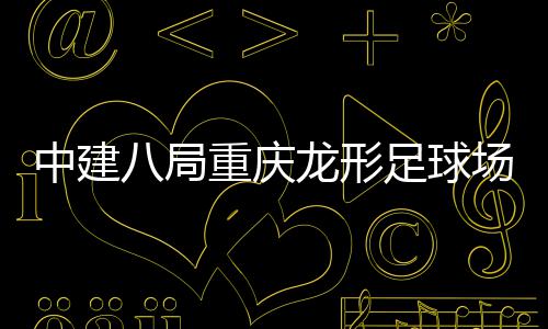 中建八局重庆龙形足球场项目举办“职工家属开放日” 局重举办家属7月24日