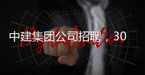 中建集团公司招聘，30万年薪等着你！ 