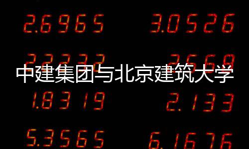 中建集团与北京建筑大学签署战略合作协议 集团建筑集团办公室