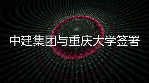 中建集团与重庆大学签署战略合作协议 大学推动双方合作再上新台阶