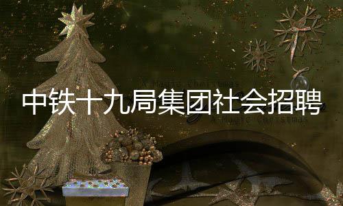 中铁十九局集团社会招聘公告！ 中铁现面向社会公开专业人才