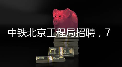 中铁北京工程局招聘，77个岗位等你来！ 所有应聘资料恕不退还