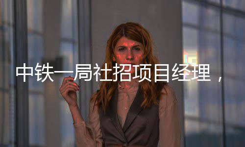 中铁一局社招项目经理，要求持有一建 人防工程）甲级设计资质